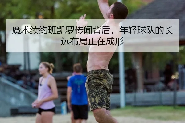 魔术续约班凯罗传闻背后，年轻球队的长远布局正在成形